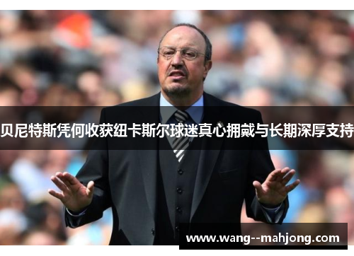 贝尼特斯凭何收获纽卡斯尔球迷真心拥戴与长期深厚支持