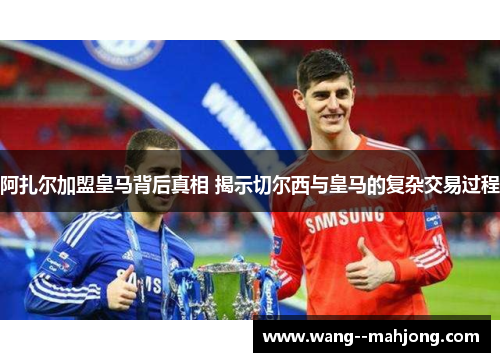 阿扎尔加盟皇马背后真相 揭示切尔西与皇马的复杂交易过程