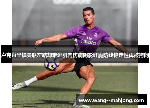 卢克肖坐镇曼联左路却难逃肌肉伤病阴影红魔防线稳定性再被拷问 卢克肖坐镇曼联左路却难逃肌肉伤病阴影红魔防线稳定性再被拷问