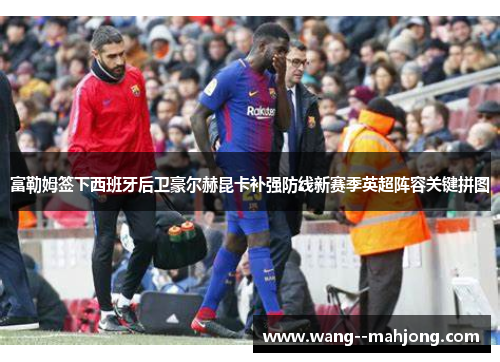 富勒姆签下西班牙后卫豪尔赫昆卡补强防线新赛季英超阵容关键拼图 富勒姆签下西班牙后卫豪尔赫昆卡补强防线新赛季英超阵容关键拼图