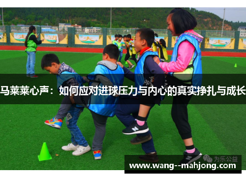 马莱莱心声:如何应对进球压力与内心的真实挣扎与成长 马莱莱心声:如何应对进球压力与内心的真实挣扎与成长