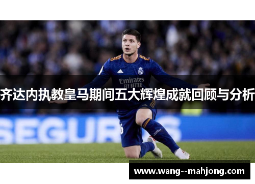 齐达内执教皇马期间五大辉煌成就回顾与分析 齐达内执教皇马期间五大辉煌成就回顾与分析