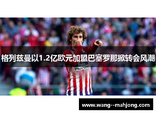格列兹曼以1.2亿欧元加盟巴塞罗那掀转会风潮 格列兹曼以1.2亿欧元加盟巴塞罗那掀转会风潮